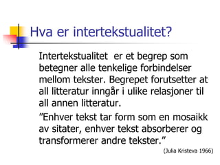 Hva er intertekstualitet? 
Intertekstualitet er et begrep som 
betegner alle tenkelige forbindelser 
mellom tekster. Begrepet forutsetter at 
all litteratur inngår i ulike relasjoner til 
all annen litteratur. 
”Enhver tekst tar form som en mosaikk 
av sitater, enhver tekst absorberer og 
transformerer andre tekster.” 
(Julia Kristeva 1966) 
 