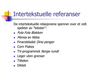Intertekstuelle referanser 
De intertekstuelle relasjonene spenner over et vidt 
spekter av ”tekster”: 
 Fola Fola Blakken 
 Money av Abba 
 Finansbladet Dine penger 
 Corn Flakes 
 TV-programmet Norge rundt 
 Leger uten grenser 
 Tittelen 
 Diktet 
 
