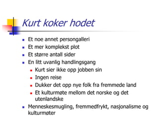 Kurt koker hodet 
 Et noe annet persongalleri 
 Et mer komplekst plot 
 Et større antall sider 
 En litt uvanlig handlingsgang 
 Kurt sier ikke opp jobben sin 
 Ingen reise 
 Dukker det opp nye folk fra fremmede land 
 Et kulturmøte mellom det norske og det 
utenlandske 
 Menneskesmugling, fremmedfrykt, nasjonalisme og 
kulturmøter 
 