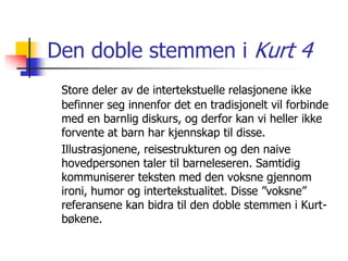 Den doble stemmen i Kurt 4 
Store deler av de intertekstuelle relasjonene ikke 
befinner seg innenfor det en tradisjonelt vil forbinde 
med en barnlig diskurs, og derfor kan vi heller ikke 
forvente at barn har kjennskap til disse. 
Illustrasjonene, reisestrukturen og den naive 
hovedpersonen taler til barneleseren. Samtidig 
kommuniserer teksten med den voksne gjennom 
ironi, humor og intertekstualitet. Disse ”voksne” 
referansene kan bidra til den doble stemmen i Kurt-bøkene. 
 