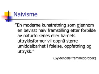 Naivisme 
” En moderne kunstretning som gjennom 
en bevisst naiv framstilling etter forbilde 
av naturfolkenes eller barnets 
uttrykksformer vil oppnå større 
umiddelbarhet i følelse, oppfatning og 
uttrykk.” 
(Gyldendals fremmedordbok) 
 