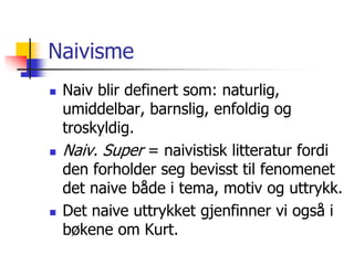 Naivisme 
 Naiv blir definert som: naturlig, 
umiddelbar, barnslig, enfoldig og 
troskyldig. 
 Naiv. Super = naivistisk litteratur fordi 
den forholder seg bevisst til fenomenet 
det naive både i tema, motiv og uttrykk. 
 Det naive uttrykket gjenfinner vi også i 
bøkene om Kurt. 
 