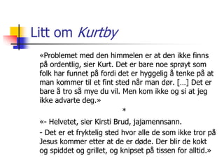 Litt om Kurtby 
«Problemet med den himmelen er at den ikke finns 
på ordentlig, sier Kurt. Det er bare noe sprøyt som 
folk har funnet på fordi det er hyggelig å tenke på at 
man kommer til et fint sted når man dør. […] Det er 
bare å tro så mye du vil. Men kom ikke og si at jeg 
ikke advarte deg.» 
* 
«- Helvetet, sier Kirsti Brud, jajamennsann. 
- Det er et fryktelig sted hvor alle de som ikke tror på 
Jesus kommer etter at de er døde. Der blir de kokt 
og spiddet og grillet, og knipset på tissen for alltid.» 
 