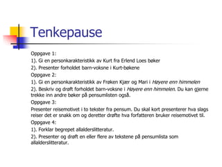 Tenkepause 
Oppgave 1: 
1). Gi en personkarakteristikk av Kurt fra Erlend Loes bøker 
2). Presenter forholdet barn-voksne i Kurt-bøkene 
Oppgave 2: 
1). Gi en personkarakteristikk av Frøken Kjær og Mari i Høyere enn himmelen 
2). Beskriv og drøft forholdet barn-voksne i Høyere enn himmelen. Du kan gjerne 
trekke inn andre bøker på pensumlisten også. 
Oppgave 3: 
Presenter reisemotivet i to tekster fra pensum. Du skal kort presenterer hva slags 
reiser det er snakk om og deretter drøfte hva forfatteren bruker reisemotivet til. 
Oppgave 4: 
1). Forklar begrepet allalderslitteratur. 
2). Presenter og drøft en eller flere av tekstene på pensumlista som 
allalderslitteratur. 
