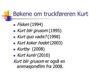 Bøkene om truckføreren Kurt 
 Fisken (1994) 
 Kurt blir grusom (1995) 
 Kurt quo vadis? (1998) 
 Kurt koker hodet (2003) 
 Kurtby (2008) 
 Kurt kurér (2010) 
Kurt blir grusom er også en 
animasjonsfilm fra 2008. 
 