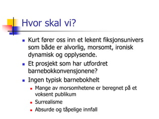 Hvor skal vi? 
 Kurt fører oss inn et lekent fiksjonsunivers 
som både er alvorlig, morsomt, ironisk 
dynamisk og opplysende. 
 Et prosjekt som har utfordret 
barnebokkonvensjonene? 
 Ingen typisk barnebokhelt 
 Mange av morsomhetene er beregnet på et 
voksent publikum 
 Surrealisme 
 Absurde og tåpelige innfall 
 