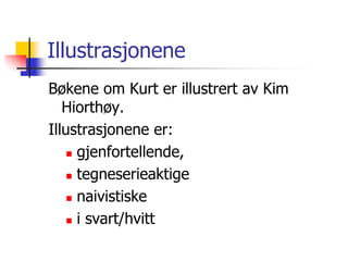 Illustrasjonene 
Bøkene om Kurt er illustrert av Kim 
Hiorthøy. 
Illustrasjonene er: 
 gjenfortellende, 
 tegneserieaktige 
 naivistiske 
 i svart/hvitt 
 