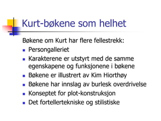 Kurt-bøkene som helhet 
Bøkene om Kurt har flere fellestrekk: 
 Persongalleriet 
 Karakterene er utstyrt med de samme 
egenskapene og funksjonene i bøkene 
 Bøkene er illustrert av Kim Hiorthøy 
 Bøkene har innslag av burlesk overdrivelse 
 Konseptet for plot-konstruksjon 
 Det fortellertekniske og stilistiske 
 