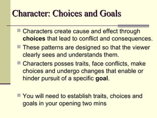CChhaarraacctteerr:: CChhooiicceess aanndd GGooaallss 
 Characters create cause and effect through 
choices that lead to conflict and consequences. 
 These patterns are designed so that the viewer 
clearly sees and understands them. 
 Characters posses traits, face conflicts, make 
choices and undergo changes that enable or 
hinder pursuit of a specific goal. 
 You will need to establish traits, choices and 
goals in your opening two mins 
 