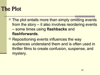 18 
TThhee PPlloott 
 The plot entails more than simply omitting events 
from the story – it also involves reordering events 
– some times using flashbacks and 
flashforwards. 
 Repositioning events influences the way 
audiences understand them and is often used in 
thriller films to create confusion, suspense, and 
mystery. 
 