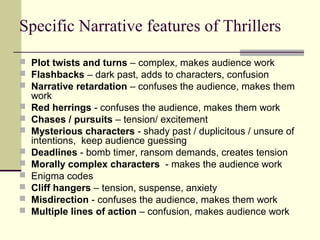 Specific Narrative features of Thrillers 
 Plot twists and turns – complex, makes audience work 
 Flashbacks – dark past, adds to characters, confusion 
 Narrative retardation – confuses the audience, makes them 
work 
 Red herrings - confuses the audience, makes them work 
 Chases / pursuits – tension/ excitement 
 Mysterious characters - shady past / duplicitous / unsure of 
intentions, keep audience guessing 
 Deadlines - bomb timer, ransom demands, creates tension 
 Morally complex characters - makes the audience work 
 Enigma codes 
 Cliff hangers – tension, suspense, anxiety 
 Misdirection - confuses the audience, makes them work 
 Multiple lines of action – confusion, makes audience work 
 