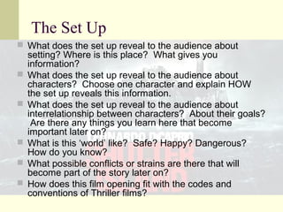 The Set Up 
 What does the set up reveal to the audience about 
setting? Where is this place? What gives you 
information? 
 What does the set up reveal to the audience about 
characters? Choose one character and explain HOW 
the set up reveals this information. 
 What does the set up reveal to the audience about 
interrelationship between characters? About their goals? 
Are there any things you learn here that become 
important later on? 
 What is this ‘world’ like? Safe? Happy? Dangerous? 
How do you know? 
 What possible conflicts or strains are there that will 
become part of the story later on? 
 How does this film opening fit with the codes and 
conventions of Thriller films? 
