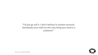 “I'd just go sell it. I don't believe in market research. 
Somebody once told me the only thing you need is a 
customer." 
Source: Sarasvathy (2007) 
 