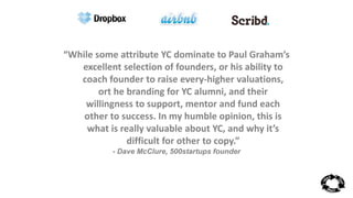 “While some attribute YC dominate to Paul Graham’s 
excellent selection of founders, or his ability to 
coach founder to raise every-higher valuations, 
ort he branding for YC alumni, and their 
willingness to support, mentor and fund each 
other to success. In my humble opinion, this is 
what is really valuable about YC, and why it’s 
difficult for other to copy.” 
- Dave McClure, 500startups founder 
 