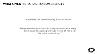 WHAT GIVES RICHARD BRANSON ENERGY? 
“A business has to be involving, it has to be fun” 
“My general attitude to life is to enjoy every minute of every 
day. I never do anything without a feeling of, ‘Oh God, 
I’ve got to do this today” 
 