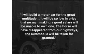 “I will build a motor car for the great 
multitude… It will be so low in price 
that no man making a good salary will 
be unable to own one. The horse will 
have disappeared from our highways, 
the automobile will be taken for 
granted.” 
 