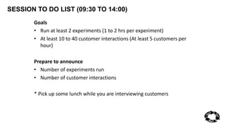SESSION TO DO LIST (09:30 TO 14:00) 
Goals 
• Run at least 2 experiments (1 to 2 hrs per experiment) 
• At least 10 to 40 customer interactions (At least 5 customers per 
hour) 
Prepare to announce 
• Number of experiments run 
• Number of customer interactions 
* Pick up some lunch while you are interviewing customers 
