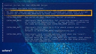 # ----------------------------------------------------------------------------- 
# Control Script for the CATALINA Server 
# 
# Environment Variable Prerequisites 
# 
# Do not set the variables in this script. Instead put them into a script 
# setenv.sh in CATALINA_BASE/bin to keep your customizations separate. 
# 
# CATALINA_HOME May point at your Catalina "build" directory. 
# 
# CATALINA_BASE (Optional) Base directory for resolving dynamic portions 
# of a Catalina installation. If not present, resolves to 
# the same directory that CATALINA_HOME points to. 
# 
# CATALINA_OUT (Optional) Full path to a file where stdout and stderr 
# will be redirected. 
# Default is $CATALINA_BASE/logs/catalina.out 
# 
# CATALINA_OPTS (Optional) Java runtime options used when the "start", 
# "run" or "debug" command is executed. 
# Include here and not in JAVA_OPTS all options, that should 
# only be used by Tomcat itself, not by the stop process, 
# the version command etc. 
setenv? 
 