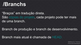 Matheus S. Thomaz 
Front-end Developer 
/Branchs 
“Braços” em tradução direta. 
São cópias do projeto, cada projeto pode ter mais 
de uma branch. 
Branch de produção e branch de desenvolvimento. 
Branch mais atual é chamada de HEAD. 
 