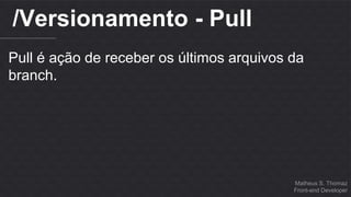Matheus S. Thomaz 
Front-end Developer 
/Versionamento - Pull 
Pull é ação de receber os últimos arquivos da 
branch. 
 