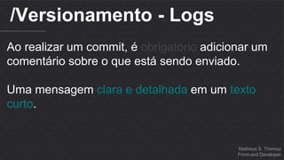 Matheus S. Thomaz 
Front-end Developer 
/Versionamento - Logs 
Ao realizar um commit, é obrigatório adicionar um 
comentário sobre o que está sendo enviado. 
Uma mensagem clara e detalhada em um texto 
curto. 
 