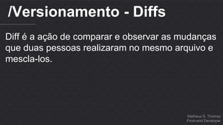 Matheus S. Thomaz 
Front-end Developer 
/Versionamento - Diffs 
Diff é a ação de comparar e observar as mudanças 
que duas pessoas realizaram no mesmo arquivo e 
mescla-los. 
 