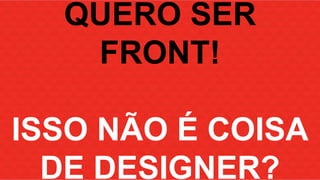 QUERO SER 
FRONT! 
ISSO NÃO É COISA 
DE DESIGNER? 
 