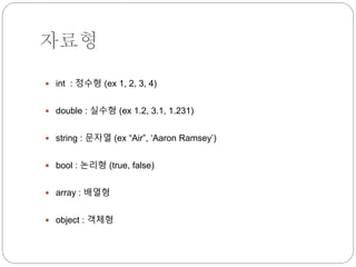 자료형 
 int : 정수형 (ex 1, 2, 3, 4) 
 double : 실수형 (ex 1.2, 3.1, 1.231) 
 string : 문자열 (ex “Air”, ‘Aaron Ramsey’) 
 bool : 논리형 (true, false) 
 array : 배열형 
 object : 객체형 
 