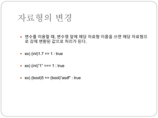 자료형의 변경 
 변수를 이용할 때, 변수명 앞에 해당 자료형 이름을 쓰면 해당 자료형으 
로 강제 변환된 값으로 처리가 된다. 
 ex) (int)1.7 == 1 : true 
 ex) (int)”1” === 1 : true 
 ex) (bool)5 == (bool)”asdf” : true 
 