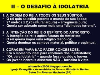 II – O DESAFIO À IDOLATRIA 
1. A ORDEM DO REI A TODOS OS SEUS SÚDITOS. 
• O rei quis se exibir perante o mundo de sua época; 
• 27 metros x 2,70 (altura/largura) – arrogância pura; 
• Queria ser adorado como mais uma “divindade terrena”. 
2. A INTENÇÃO DO REI E O ESPÍRITO DO ANTICRISTO. 
• A intenção do rei x ações futuras do Anticristo; 
• O rei queria impor uma religião diabólica; 
• Queria dominar os campos material, político e espiritual. 
3. CORAGEM PARA NÃO FAZER CONCESSÕES. 
• Era o momento ideal para rebeliões dos insatisfeitos; 
• “Ok para idolatria” – quando fosse ouvido o louvor; 
• Os jovens hebreus disseram NÃO – fornalha à vista. 
ailtonsilva2000.blogspot.com.br 
Igreja Evangélica Assembleia de Deus – Ministério Belém 
Setor 5 – Álvares Machado (SP) 
 