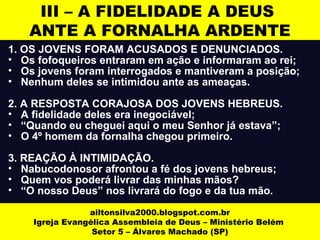 III – A FIDELIDADE A DEUS 
ANTE A FORNALHA ARDENTE 
1. OS JOVENS FORAM ACUSADOS E DENUNCIADOS. 
• Os fofoqueiros entraram em ação e informaram ao rei; 
• Os jovens foram interrogados e mantiveram a posição; 
• Nenhum deles se intimidou ante as ameaças. 
2. A RESPOSTA CORAJOSA DOS JOVENS HEBREUS. 
• A fidelidade deles era inegociável; 
• “Quando eu cheguei aqui o meu Senhor já estava”; 
• O 4º homem da fornalha chegou primeiro. 
3. REAÇÃO À INTIMIDAÇÃO. 
• Nabucodonosor afrontou a fé dos jovens hebreus; 
• Quem vos poderá livrar das minhas mãos? 
• “O nosso Deus” nos livrará do fogo e da tua mão. 
ailtonsilva2000.blogspot.com.br 
Igreja Evangélica Assembleia de Deus – Ministério Belém 
Setor 5 – Álvares Machado (SP) 
 