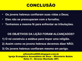 CONCLUSÃO 
• Os jovens hebreus confiaram suas vidas a Deus; 
• Eles não se preocuparam com a fornalha; 
• Tenhamos a mesma fé para enfrentar as tribulações. 
OS OBJETIVOS DA LIÇÃO FORAM ALCANÇADOS? 
1) O rei construiu a estátua para impor uma religião. 
2) Assim como os jovens hebreus devemos dizer NÃO; 
3) Os jovens hebreus confiaram mesmo em perigo. 
ailtonsilva2000.blogspot.com.br 
Igreja Evangélica Assembleia de Deus – Ministério Belém 
Setor 5 – Álvares Machado (SP) 
 