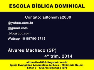 ESCOLA BÍBLICA DOMINICAL 
Contato: ailtonsilva2000 
@yahoo.com.br 
@gmail.com 
.blogspot.com 
Watsap 18 99790-3718 
Álvares Machado (SP) 
4º trim. 2014 
ailtonsilva2000.blogspot.com.br 
Igreja Evangélica Assembleia de Deus – Ministério Belém 
Setor 5 – Álvares Machado (SP) 
