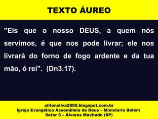 TEXTO ÁUREO 
"Eis que o nosso DEUS, a quem nós 
servimos, é que nos pode livrar; ele nos 
livrará do forno de fogo ardente e da tua 
mão, ó rei". (Dn3.17). 
ailtonsilva2000.blogspot.com.br 
Igreja Evangélica Assembleia de Deus – Ministério Belém 
Setor 5 – Álvares Machado (SP) 
 