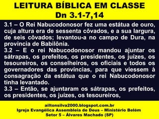 LEITURA BÍBLICA EM CLASSE 
Dn 3.1-7,14 
3.1 – O Rei Nabucodonosor fez uma estátua de ouro, 
cuja altura era de sessenta côvados, e a sua largura, 
de seis côvados; levantou-a no campo de Dura, na 
província de Babilônia. 
3.2 – E o rei Nabucodonosor mandou ajuntar os 
sátrapas, os prefeitos, os presidentes, os juízes, os 
tesoureiros, os conselheiros, os oficiais e todos os 
governadores das províncias, para que viessem à 
consagração da estátua que o rei Nabucodonosor 
tinha levantado. 
3.3 – Então, se ajuntaram os sátrapas, os prefeitos, 
os presidentes, os juízes, os tesoureiros, 
ailtonsilva2000.blogspot.com.br 
Igreja Evangélica Assembleia de Deus – Ministério Belém 
Setor 5 – Álvares Machado (SP) 
 