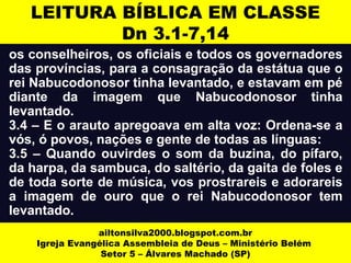 LEITURA BÍBLICA EM CLASSE 
Dn 3.1-7,14 
os conselheiros, os oficiais e todos os governadores 
das províncias, para a consagração da estátua que o 
rei Nabucodonosor tinha levantado, e estavam em pé 
diante da imagem que Nabucodonosor tinha 
levantado. 
3.4 – E o arauto apregoava em alta voz: Ordena-se a 
vós, ó povos, nações e gente de todas as línguas: 
3.5 – Quando ouvirdes o som da buzina, do pífaro, 
da harpa, da sambuca, do saltério, da gaita de foles e 
de toda sorte de música, vos prostrareis e adorareis 
a imagem de ouro que o rei Nabucodonosor tem 
levantado. 
ailtonsilva2000.blogspot.com.br 
Igreja Evangélica Assembleia de Deus – Ministério Belém 
Setor 5 – Álvares Machado (SP) 
 