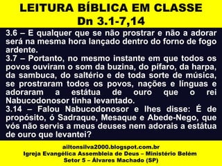 LEITURA BÍBLICA EM CLASSE 
Dn 3.1-7,14 
3.6 – E qualquer que se não prostrar e não a adorar 
será na mesma hora lançado dentro do forno de fogo 
ardente. 
3.7 – Portanto, no mesmo instante em que todos os 
povos ouviram o som da buzina, do pífaro, da harpa, 
da sambuca, do saltério e de toda sorte de música, 
se prostraram todos os povos, nações e línguas e 
adoraram a estátua de ouro que o rei 
Nabucodonosor tinha levantado. 
3.14 – Falou Nabucodonosor e lhes disse: É de 
propósito, ó Sadraque, Mesaque e Abede-Nego, que 
vós não servis a meus deuses nem adorais a estátua 
de ouro que levantei? 
ailtonsilva2000.blogspot.com.br 
Igreja Evangélica Assembleia de Deus – Ministério Belém 
Setor 5 – Álvares Machado (SP) 
 