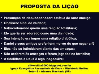 PROPOSTA DA LIÇÃO 
• Presunção de Nabucodonosor: estátua de ouro maciço; 
• Obelisco: sinal de vaidade; 
• Nabucodonosor queria uma religião totalitária; 
• Ele queria ser adorado como uma divindade; 
• Sua intenção era impor uma religião diabólica; 
• Daniel e seus amigos preferiram morrer do que negar a fé; 
• Eles não se intimidaram diante das ameaças; 
• Não cederam às ameaças e foram jogados na fornalha; 
• A fidelidade a Deus é algo inegociável. 
ailtonsilva2000.blogspot.com.br 
Igreja Evangélica Assembleia de Deus – Ministério Belém 
Setor 5 – Álvares Machado (SP) 
 