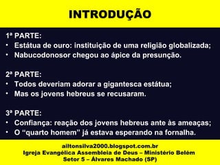 INTRODUÇÃO 
1ª PARTE: 
• Estátua de ouro: instituição de uma religião globalizada; 
• Nabucodonosor chegou ao ápice da presunção. 
2ª PARTE: 
• Todos deveriam adorar a gigantesca estátua; 
• Mas os jovens hebreus se recusaram. 
3ª PARTE: 
• Confiança: reação dos jovens hebreus ante às ameaças; 
• O “quarto homem” já estava esperando na fornalha. 
ailtonsilva2000.blogspot.com.br 
Igreja Evangélica Assembleia de Deus – Ministério Belém 
Setor 5 – Álvares Machado (SP) 
 