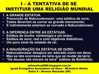 I – A TENTATIVA DE SE 
INSTITUIR UMA RELIGIÃO MUNDIAL 
1. A GRANDE ESTÁTUA. 
• Presunção de Nabucodonosor: uma estátua de ouro; 
• Todos deveriam se curvar ao grande monumento; 
• E indiretamente estariam se curvado a Nabucodonosor. 
2. A DIFERENÇA ENTRE AS ESTÁTUAS. 
• Estátua do sonho: simbologia e um aviso; 
• Estátua de ouro: real e com objetivos diabólicos; 
• Um puro sinal da vaidade do rei. 
3. A INAUGURAÇÃO DA ESTÁTUA DE OURO. 
• Nabucodonosor desejava ser adorado como um deus; 
• Mas se isto ocorresse ele teria que se mudar da terra; 
• “Os deuses não moram na terra” (sábios da Babilônia). 
ailtonsilva2000.blogspot.com.br 
Igreja Evangélica Assembleia de Deus – Ministério Belém 
Setor 5 – Álvares Machado (SP) 
 
