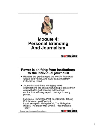 1 
1 
Module 4: Personal Branding And Journalism 
2 
Power is shifting from institutionsto the individual journalist 
•Readers are gravitating to the work of individual writers and voices, and away somewhat from institutional brand. 
•Journalists who have left legacy news organizations are attracting funding to create their own websites and become independent contractors, offering expert coverage to many places. 
•Examples: Huffington Post, TechCrunch, Talking Points Memo, paidContent. 
Local examples: MalaysiaKini, The Malaysian Insider, The Malay Mail Online, Free Malaysia Today 
Source: http://www.stateofthemedia.org  