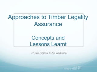 Approaches to Timber Legality 
Assurance 
Concepts and 
Lessons Learnt 
4th Sub-regional TLAS Workshop 
Andy Roby 
Vientiane, October 2014 
 