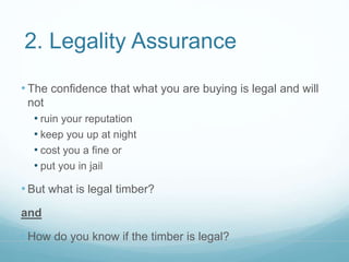 2. Legality Assurance 
• The confidence that what you are buying is legal and will 
not 
• ruin your reputation 
• keep you up at night 
• cost you a fine or 
• put you in jail 
• But what is legal timber? 
and 
• How do you know if the timber is legal? 
 