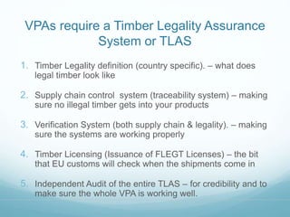 VPAs require a Timber Legality Assurance 
System or TLAS 
1. Timber Legality definition (country specific). – what does 
legal timber look like 
2. Supply chain control system (traceability system) – making 
sure no illegal timber gets into your products 
3. Verification System (both supply chain & legality). – making 
sure the systems are working properly 
4. Timber Licensing (Issuance of FLEGT Licenses) – the bit 
that EU customs will check when the shipments come in 
5. Independent Audit of the entire TLAS – for credibility and to 
make sure the whole VPA is working well. 
 