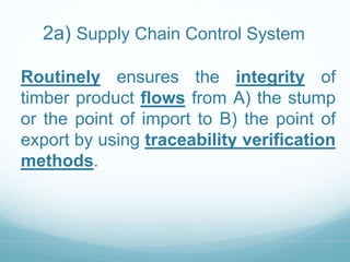 2a) Supply Chain Control System 
Routinely ensures the integrity of 
timber product flows from A) the stump 
or the point of import to B) the point of 
export by using traceability verification 
methods. 
 
