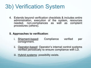 3b) Verification System 
4. Extends beyond verification checklists & includes entire 
administration, execution of the system, resources 
needed, non-compliances as well as complaint 
procedures (others). 
5. Approaches to verification: 
i. Shipment-based: Compliance verified per 
consignment. 
ii. Operator-based: Operator’s internal control systems 
verified periodically to ensure compliance with LD. 
iii. Hybrid systems: possibility exists. 
 