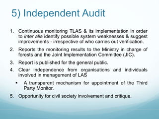 5) Independent Audit 
1. Continuous monitoring TLAS & its implementation in order 
to inter alia identify possible system weaknesses & suggest 
improvements - irrespective of who carries out verification. 
2. Reports the monitoring results to the Ministry in charge of 
forests and the Joint Implementation Committee (JIC). 
3. Report is published for the general public. 
4. Clear independence from organisations and individuals 
involved in management of LAS 
 A transparent mechanism for appointment of the Third 
Party Monitor. 
5. Opportunity for civil society involvement and critique. 
 