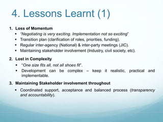 4. Lessons Learnt (1) 
1. Loss of Momentum 
 “Negotiating is very exciting. Implementation not so exciting” 
 Transition plan (clarification of roles, priorities, funding). 
 Regular inter-agency (National) & inter-party meetings (JIC). 
 Maintaining stakeholder involvement (Industry, civil society, etc). 
2. Lost in Complexity 
 “One size fits all, not all shoes fit”. 
 Development can be complex – keep it realistic, practical and 
implementable. 
3. Maintaining Stakeholder involvement throughout 
 Coordinated support, acceptance and balanced process (transparency 
and accountability). 
 