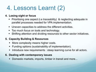 4. Lessons Learnt (2) 
4. Losing sight or focus 
 Prioritising one aspect (i.e traceability) & neglecting adequate in 
parallel processes needed for VPA implementation. 
 Uneven capacities to address the different activities. 
 Too much focus on tools and technology. 
 Shifting attention and dividing resources to other sector initiatives. 
5. Capacity Building & Resources 
 More complexity means higher costs. 
 Funding options (sustainability of implementation). 
 Introduce new requirements : steep learning curve for all actors. 
6. Dealing with contemporary issues 
 Domestic markets, imports, timber in transit and more... 
 