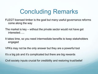 Concluding Remarks 
FLEGT licensed timber is the goal but many useful governance reforms 
come along the way 
The market is key – without the private sector would not have got 
interested….. 
It takes time, so you need intermediate benefits to keep stakeholders 
engaged 
VPA’s may not be the only answer but they are a powerful tool 
It’s a big job and it’s complicated but there are big rewards 
Civil society inputs crucial for credibility and restoring trust/belief 
 